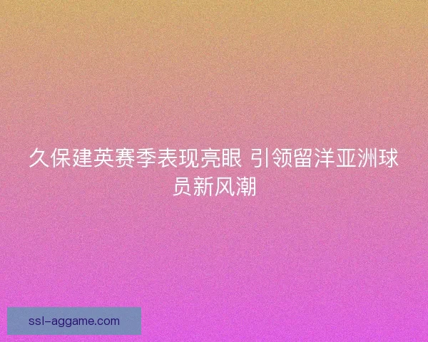 久保建英赛季表现亮眼 引领留洋亚洲球员新风潮
