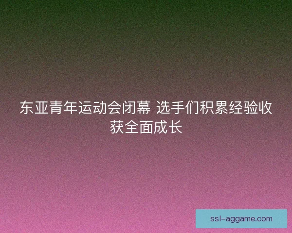 东亚青年运动会闭幕 选手们积累经验收获全面成长